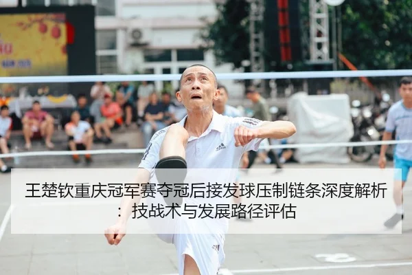 王楚钦重庆冠军赛夺冠后接发球压制链条深度解析：技战术与发展路径评估