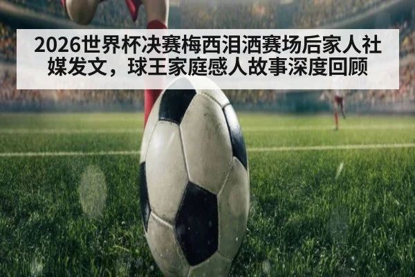 2026世界杯决赛梅西泪洒赛场后家人社媒发文，球王家庭感人故事深度回顾