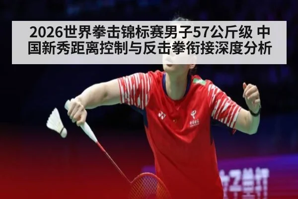 2026世界拳击锦标赛男子57公斤级 中国新秀距离控制与反击拳衔接深度分析